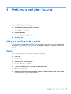 Page 436 Multimedia and other features
Your computer includes the following:
●Two integrated speakers and two subwoofers
●Two integrated microphones
●Integrated webcam
●Preinstalled multimedia software
●Multimedia keys
Using the media activity controls
Your computer has media action keys that allow you to play, pause, fast forward, or rewind a media
file. Refer to 
Using the action keys on page 30 for information about your computers media activity
controls.
Audio
Your computer provides a variety of...