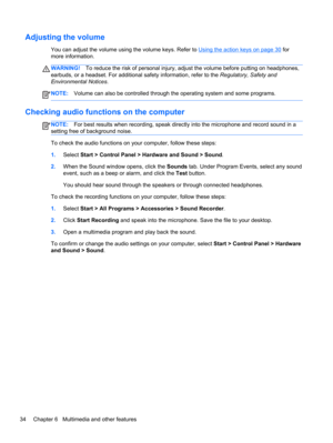 Page 44Adjusting the volume
You can adjust the volume using the volume keys. Refer to Using the action keys on page 30 for
more information.
WARNING!To reduce the risk of personal injury, adjust the volume before putting on headphones,
earbuds, or a headset. For additional safety information, refer to the Regulatory, Safety and
Environmental Notices.
NOTE:Volume can also be controlled through the operating system and some programs.
Checking audio functions on the computer
NOTE:For best results when recording,...