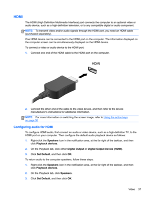 Page 47HDMI
The HDMI (High Definition Multimedia Interface) port connects the computer to an optional video or
audio device, such as a high-definition television, or to any compatible digital or audio component.
NOTE:To transmit video and/or audio signals through the HDMI port, you need an HDMI cable
(purchased separately).
One HDMI device can be connected to the HDMI port on the computer. The information displayed on
the computer screen can be simultaneously displayed on the HDMI device.
To connect a video or...