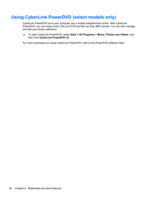 Page 48Using CyberLink PowerDVD (select models only)
CyberLink PowerDVD turns your computer into a mobile entertainment center. With CyberLink
PowerDVD, you can enjoy music CDs and DVD and Blu-ray Disc (BD) movies. You can also manage
and edit your photo collections.
▲To start CyberLink PowerDVD, select Start > All Programs > Music, Photos and Videos, and
then click CyberLink PowerDVD 10.
For more information on using CyberLink PowerDVD, refer to the PowerDVD software Help.
38 Chapter 6   Multimedia and other...