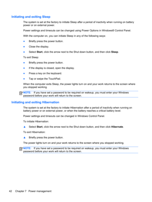 Page 52Initiating and exiting Sleep
The system is set at the factory to initiate Sleep after a period of inactivity when running on battery
power or on external power.
Power settings and timeouts can be changed using Power Options in Windows® Control Panel.
With the computer on, you can initiate Sleep in any of the following ways:
●Briefly press the power button.
●Close the display.
●Select Start, click the arrow next to the Shut down button, and then click Sleep.
To exit Sleep:
●Briefly press the power...