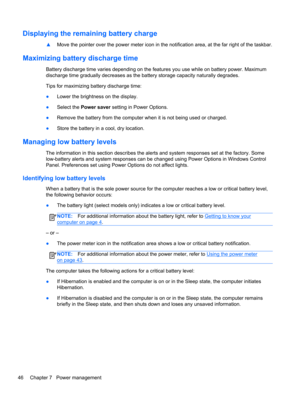 Page 56Displaying the remaining battery charge
▲Move the pointer over the power meter icon in the notification area, at the far right of the taskbar.
Maximizing battery discharge time
Battery discharge time varies depending on the features you use while on battery power. Maximum
discharge time gradually decreases as the battery storage capacity naturally degrades.
Tips for maximizing battery discharge time:
●Lower the brightness on the display.
●Select the Power saver setting in Power Options.
●Remove the...