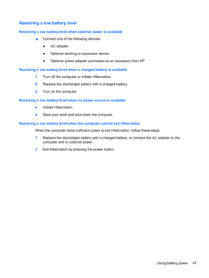 Page 57Resolving a low battery level
Resolving a low battery level when external power is available
▲Connect one of the following devices:
●AC adapter
●Optional docking or expansion device
●Optional power adapter purchased as an accessory from HP
Resolving a low battery level when a charged battery is available
1.Turn off the computer or initiate Hibernation.
2.Replace the discharged battery with a charged battery.
3.Turn on the computer.
Resolving a low battery level when no power source is available
●Initiate...