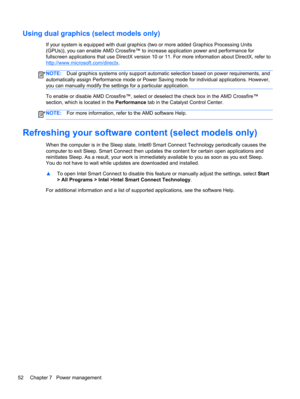 Page 62Using dual graphics (select models only)
If your system is equipped with dual graphics (two or more added Graphics Processing Units
(GPUs)), you can enable AMD Crossfire™ to increase application power and performance for
fullscreen applications that use DirectX version 10 or 11. For more information about DirectX, refer to
http://www.microsoft.com/directx.
NOTE:Dual graphics systems only support automatic selection based on power requirements, and
automatically assign Performance mode or Power Saving...