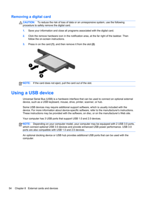 Page 64Removing a digital card
CAUTION:To reduce the risk of loss of data or an unresponsive system, use the following
procedure to safely remove the digital card.
1.Save your information and close all programs associated with the digital card.
2.Click the remove hardware icon in the notification area, at the far right of the taskbar. Then
follow the on-screen instructions.
3.Press in on the card (1), and then remove it from the slot (2).
NOTE:If the card does not eject, pull the card out of the slot.
Using a...