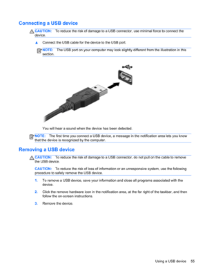 Page 65Connecting a USB device
CAUTION:To reduce the risk of damage to a USB connector, use minimal force to connect the
device.
▲Connect the USB cable for the device to the USB port.
NOTE:The USB port on your computer may look slightly different from the illustration in this
section.
You will hear a sound when the device has been detected.
NOTE:The first time you connect a USB device, a message in the notification area lets you know
that the device is recognized by the computer.
Removing a USB device...