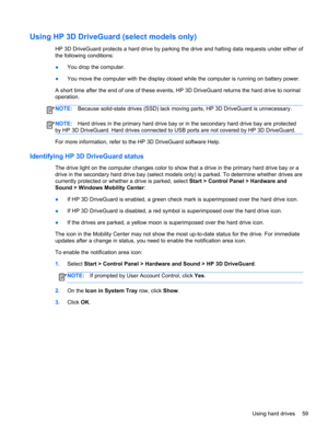 Page 69Using HP 3D DriveGuard (select models only)
HP 3D DriveGuard protects a hard drive by parking the drive and halting data requests under either of
the following conditions:
●You drop the computer.
●You move the computer with the display closed while the computer is running on battery power.
A short time after the end of one of these events, HP 3D DriveGuard returns the hard drive to normal
operation.
NOTE:Because solid-state drives (SSD) lack moving parts, HP 3D DriveGuard is unnecessary.
NOTE:Hard drives...