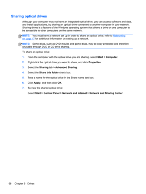 Page 78Sharing optical drives
Although your computer may not have an integrated optical drive, you can access software and data,
and install applications, by sharing an optical drive connected to another computer in your network.
Sharing drives is a feature of the Windows operating system that allows a drive on one computer to
be accessible to other computers on the same network.
NOTE:You must have a network set up in order to share an optical drive; refer to Networking
on page 17 for additional information on...