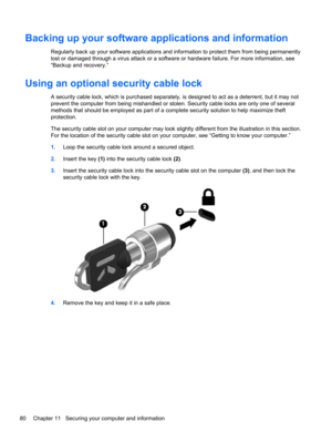 Page 90Backing up your software applications and information
Regularly back up your software applications and information to protect them from being permanently
lost or damaged through a virus attack or a software or hardware failure. For more information, see
“Backup and recovery.”
Using an optional security cable lock
A security cable lock, which is purchased separately, is designed to act as a deterrent, but it may not
prevent the computer from being mishandled or stolen. Security cable locks are only one of...