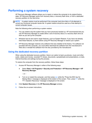 Page 93Performing a system recovery
HP Recovery Manager software allows you to repair or restore the computer to its original factory
state. HP Recovery Manager works from recovery discs, a recovery flash drive, or from a dedicated
recovery partition on the hard drive. 
NOTE:A system restore must be performed if the computer hard drive fails or if all attempts to
correct any functional computer issues fail. A system restore should be used as a final attempt to
correct computer issues.
Note the following when...