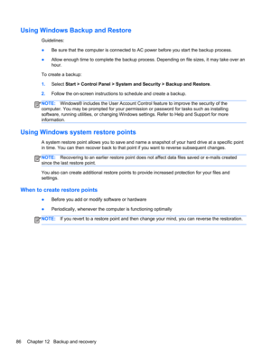 Page 96Using Windows Backup and Restore
Guidelines:
●Be sure that the computer is connected to AC power before you start the backup process.
●Allow enough time to complete the backup process. Depending on file sizes, it may take over an
hour.
To create a backup:
1.Select Start > Control Panel > System and Security > Backup and Restore.
2.Follow the on-screen instructions to schedule and create a backup.
NOTE:Windows® includes the User Account Control feature to improve the security of the
computer. You may be...