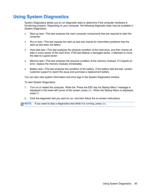 Page 103Using System Diagnostics
System Diagnostics allows you to run diagnostic tests to determine if the computer hardware is
functioning properly. Depending on your computer, the following diagnostic tests may be available in
System Diagnostics:
●Start-up test—This test analyzes the main computer components that are required to start the
computer.
●Run-in test—This test repeats the start-up test and checks for intermittent problems that the
start-up test does not detect.
●Hard disk test—This test analyzes the...