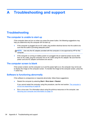 Page 104A Troubleshooting and support
Troubleshooting
The computer is unable to start up
If the computer does not turn on when you press the power button, the following suggestions may
help you determine why the computer will not start up:
●If the computer is plugged into an AC outlet, plug another electrical device into the outlet to be
sure that the outlet is providing adequate power.
NOTE:Use only the AC adapter provided with the computer or one approved by HP for this
computer.
●If the computer is running on...