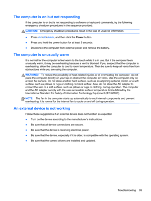 Page 105The computer is on but not responding
If the computer is on but is not responding to software or keyboard commands, try the following
emergency shutdown procedures in the sequence provided:
CAUTION:Emergency shutdown procedures result in the loss of unsaved information.
●Press ctrl+alt+delete, and then click the Power button.
●Press and hold the power button for at least 5 seconds.
●Disconnect the computer from external power and remove the battery.
The computer is unusually warm
It is normal for the...