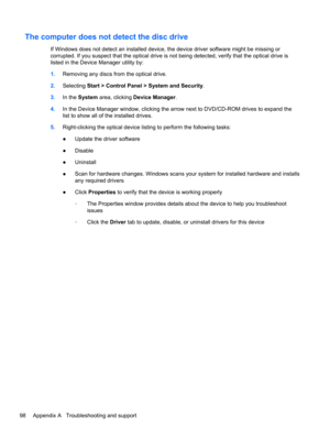 Page 108The computer does not detect the disc drive
If Windows does not detect an installed device, the device driver software might be missing or
corrupted. If you suspect that the optical drive is not being detected, verify that the optical drive is
listed in the Device Manager utility by:
1.Removing any discs from the optical drive.
2.Selecting Start > Control Panel > System and Security.
3.In the System area, clicking Device Manager.
4.In the Device Manager window, clicking the arrow next to DVD/CD-ROM...