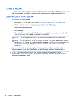 Page 28Using a WLAN
A wireless connection connects the computer to Wi-Fi networks, or WLANs. A WLAN is composed of
other computers and accessories that are linked by a wireless router or a wireless access point.
Connecting to an existing WLAN
To connect to an existing WLAN:
1.Be sure that the WLAN device is on. (see 
Turning wireless devices on or off on page 17.)
2.Click the network icon in the notification area, at the far right of the taskbar.
3.Select your WLAN from the list.
4.Click Connect.
If the network...