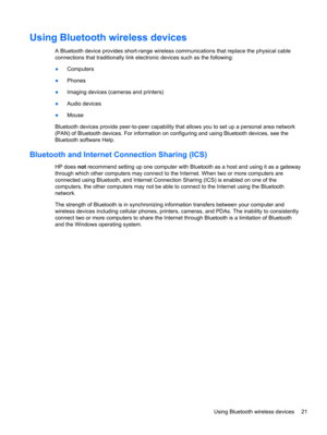 Page 31Using Bluetooth wireless devices
A Bluetooth device provides short-range wireless communications that replace the physical cable
connections that traditionally link electronic devices such as the following:
●Computers
●Phones
●Imaging devices (cameras and printers)
●Audio devices
●Mouse
Bluetooth devices provide peer-to-peer capability that allows you to set up a personal area network
(PAN) of Bluetooth devices. For information on configuring and using Bluetooth devices, see the
Bluetooth software Help....