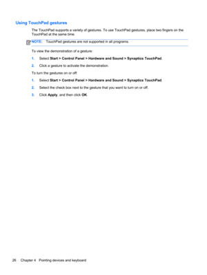 Page 36Using TouchPad gestures
The TouchPad supports a variety of gestures. To use TouchPad gestures, place two fingers on the
TouchPad at the same time.
NOTE:TouchPad gestures are not supported in all programs.
To view the demonstration of a gesture:
1.Select Start > Control Panel > Hardware and Sound > Synaptics TouchPad.
2.Click a gesture to activate the demonstration.
To turn the gestures on or off:
1.Select Start > Control Panel > Hardware and Sound > Synaptics TouchPad.
2.Select the check box next to the...