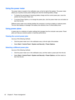 Page 52Using the power meter
The power meter is located in the notification area, at the far right of the taskbar. The power meter
allows you to quickly access power settings and view the remaining battery charge.
●To display the percentage of remaining battery charge and the current power plan, move the
pointer over the power meter icon.
●To access Power Options, or to change the power plan, click the power meter icon and select an
item from the list.
Different power meter icons indicate whether the computer...