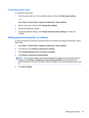Page 53Customizing power plans
To customize a power plan:
1.Click the power meter icon in the notification area, and then click More power options.
– or –
Select Start > Control Panel > System and Security > Power Options.
2.Select a power plan, and then click Change plan settings.
3.Change the settings as needed.
4.To change additional settings, click Change advanced power settings and make your
changes.
Setting password protection on wakeup
To set the computer to prompt for a password when the computer exits...