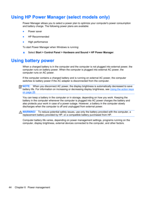 Page 54Using HP Power Manager (select models only)
Power Manager allows you to select a power plan to optimize your computers power consumption
and battery charge. The following power plans are available:
●Power saver
●HP Recommended
●High performance
To start Power Manager when Windows is running:
▲Select Start > Control Panel > Hardware and Sound > HP Power Manager.
Using battery power
When a charged battery is in the computer and the computer is not plugged into external power, the
computer runs on battery...