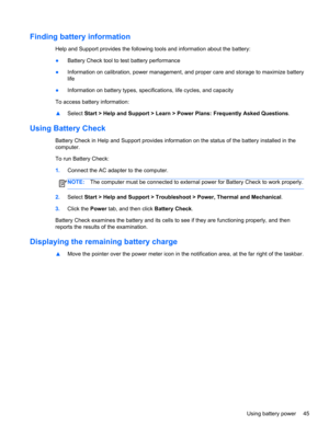 Page 55Finding battery information
Help and Support provides the following tools and information about the battery:
●Battery Check tool to test battery performance
●Information on calibration, power management, and proper care and storage to maximize battery
life
●Information on battery types, specifications, life cycles, and capacity
To access battery information:
▲Select Start > Help and Support > Learn > Power Plans: Frequently Asked Questions.
Using Battery Check
Battery Check in Help and Support provides...