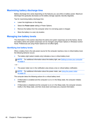 Page 56Maximizing battery discharge time
Battery discharge time varies depending on the features you use while on battery power. Maximum
discharge time gradually decreases as the battery storage capacity naturally degrades.
Tips for maximizing battery discharge time:
●Lower the brightness on the display.
●Select the Power saver setting in Power Options.
●Remove the battery from the computer when it is not being used or charged.
●Store the battery in a cool, dry location.
Managing low battery levels
The...