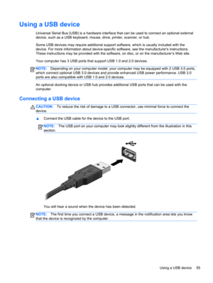 Page 65Using a USB device
Universal Serial Bus (USB) is a hardware interface that can be used to connect an optional external
device, such as a USB keyboard, mouse, drive, printer, scanner, or hub.
Some USB devices may require additional support software, which is usually included with the
device. For more information about device-specific software, see the manufacturers instructions.
These instructions may be provided with the software, on disc, or on the manufacturer’s Web site.
Your computer has 3 USB ports...