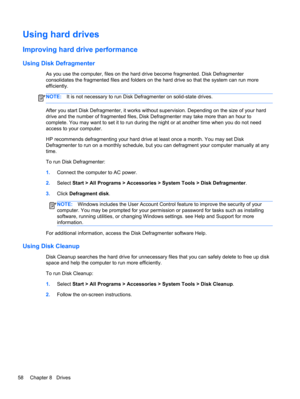 Page 68Using hard drives
Improving hard drive performance
Using Disk Defragmenter
As you use the computer, files on the hard drive become fragmented. Disk Defragmenter
consolidates the fragmented files and folders on the hard drive so that the system can run more
efficiently.
NOTE:It is not necessary to run Disk Defragmenter on solid-state drives.
After you start Disk Defragmenter, it works without supervision. Depending on the size of your hard
drive and the number of fragmented files, Disk Defragmenter may...