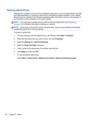Page 78Sharing optical drives
Although your computer may not have an integrated optical drive, you can access software and data,
and install applications, by sharing an optical drive connected to another computer in your network.
Sharing drives is a feature of the Windows operating system that allows a drive on one computer to
be accessible to other computers on the same network.
NOTE:You must have a network set up in order to share an optical drive; see Networking
on page 14 for additional information on...