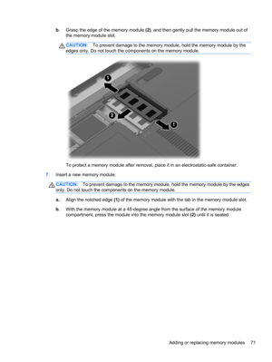 Page 81b.Grasp the edge of the memory module (2), and then gently pull the memory module out of
the memory module slot.
CAUTION:To prevent damage to the memory module, hold the memory module by the
edges only. Do not touch the components on the memory module.
To protect a memory module after removal, place it in an electrostatic-safe container.
7.Insert a new memory module:
CAUTION:To prevent damage to the memory module, hold the memory module by the edges
only. Do not touch the components on the memory...