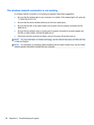 Page 106The wireless network connection is not working
If a wireless network connection is not working as expected, follow these suggestions:
●Be sure that the wireless light on your computer is on (white). If the wireless light is off, press the
f12 action key to turn it on.
●Be sure that the device wireless antennas are free from obstructions.
●Be sure that the DSL or the cable modem and its power cord are properly connected and the
lights are on.
●Be sure that the wireless router or access point is properly...