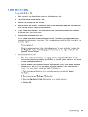Page 109A disc does not play
To play a CD, DVD, or BD:
●Save your work and close all open programs before playing a disc.
●Log off the Internet before playing a disc.
●Be sure that you insert the disc properly.
●Be sure that the disc is clean. If necessary, clean the disc with filtered water and a lint-free cloth.
Wipe from the center of the disc to the outer edge.
●Check the disc for scratches. If you find scratches, treat the disc with an optical disc repair kit
available at many electronics stores.
●Disable...