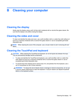 Page 111B Cleaning your computer
Cleaning the display
Gently wipe the display using a soft, lint-free cloth moistened with an alcohol-free glass cleaner. Be
sure that the display is dry before closing the display.
Cleaning the sides and cover
To clean and disinfect the sides and cover, use a soft microfiber cloth or a static-free cloth without oil
(such as a chamois) moistened with an alcohol-free glass cleaner or use an acceptable germicidal
disposable wipe.
NOTE:When cleaning the cover of the computer, use a...