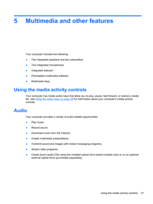 Page 415 Multimedia and other features
Your computer includes the following:
●Two integrated speakers and two subwoofers
●Two integrated microphones
●Integrated webcam
●Preinstalled multimedia software
●Multimedia keys
Using the media activity controls
Your computer has media action keys that allow you to play, pause, fast forward, or rewind a media
file. see 
Using the action keys on page 28 for information about your computers media activity
controls.
Audio
Your computer provides a variety of audio-related...