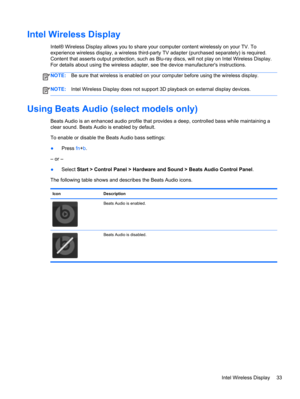 Page 43Intel Wireless Display
Intel® Wireless Display allows you to share your computer content wirelessly on your TV. To
experience wireless display, a wireless third-party TV adapter (purchased separately) is required.
Content that asserts output protection, such as Blu-ray discs, will not play on Intel Wireless Display.
For details about using the wireless adapter, see the device manufacturers instructions.
NOTE:Be sure that wireless is enabled on your computer before using the wireless display.
NOTE:Intel...
