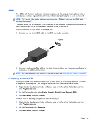 Page 45HDMI
The HDMI (High Definition Multimedia Interface) port connects the computer to an optional video or
audio device, such as a high-definition television, or to any compatible digital or audio component.
NOTE:To transmit video and/or audio signals through the HDMI port, you need an HDMI cable
(purchased separately).
One HDMI device can be connected to the HDMI port on the computer. The information displayed on
the computer screen can be simultaneously displayed on the HDMI device.
To connect a video or...