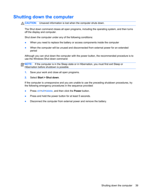 Page 49Shutting down the computer
CAUTION:Unsaved information is lost when the computer shuts down.
The Shut down command closes all open programs, including the operating system, and then turns
off the display and computer.
Shut down the computer under any of the following conditions:
●When you need to replace the battery or access components inside the computer
●When the computer will be unused and disconnected from external power for an extended
period
Although you can shut down the computer with the power...