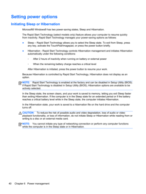 Page 50Setting power options
Initiating Sleep or Hibernation
Microsoft® Windows® has two power-saving states, Sleep and Hibernation.
The Rapid Start Technology (select models only) feature allows your computer to resume quickly
from inactivity. Rapid Start Technology manages your power-saving options as follows:
●Sleep – Rapid Start Technology allows you to select the Sleep state. To exit from Sleep, press
any key, activate the TouchPad/Imagepad, or press the power button briefly.
●Hibernation - Rapid Start...