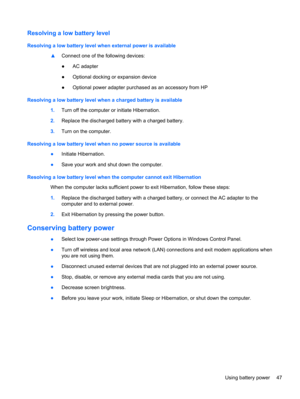 Page 57Resolving a low battery level
Resolving a low battery level when external power is available
▲Connect one of the following devices:
●AC adapter
●Optional docking or expansion device
●Optional power adapter purchased as an accessory from HP
Resolving a low battery level when a charged battery is available
1.Turn off the computer or initiate Hibernation.
2.Replace the discharged battery with a charged battery.
3.Turn on the computer.
Resolving a low battery level when no power source is available
●Initiate...