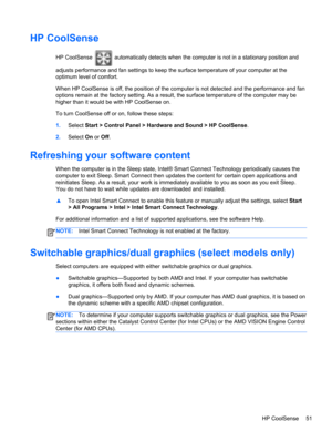 Page 61HP CoolSense
HP CoolSense  automatically detects when the computer is not in a stationary position and
adjusts performance and fan settings to keep the surface temperature of your computer at the
optimum level of comfort.
When HP CoolSense is off, the position of the computer is not detected and the performance and fan
options remain at the factory setting. As a result, the surface temperature of the computer may be
higher than it would be with HP CoolSense on.
To turn CoolSense off or on, follow these...