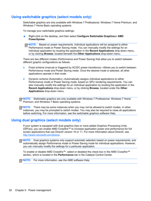 Page 62Using switchable graphics (select models only)
Switchable graphics are only available with Windows 7 Professional, Windows 7 Home Premium, and
Windows 7 Home Basic operating systems.
To manage your switchable graphics settings:
▲Right-click on the desktop, and then select Configure Switchable Graphicsor AMD
PowerXpress.
NOTE:Based on power requirements, Individual applications will be assigned to either
Performance mode or Power Saving mode. You can manually modify the settings for an
individual...