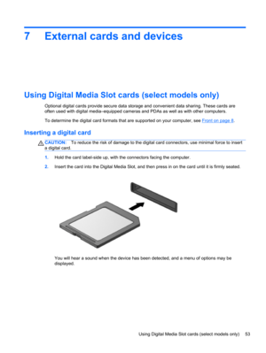 Page 637 External cards and devices
Using Digital Media Slot cards (select models only)
Optional digital cards provide secure data storage and convenient data sharing. These cards are
often used with digital media–equipped cameras and PDAs as well as with other computers.
To determine the digital card formats that are supported on your computer, see 
Front on page 8.
Inserting a digital card
CAUTION:To reduce the risk of damage to the digital card connectors, use minimal force to insert
a digital card.
1.Hold...