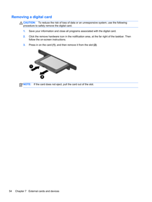 Page 64Removing a digital card
CAUTION:To reduce the risk of loss of data or an unresponsive system, use the following
procedure to safely remove the digital card.
1.Save your information and close all programs associated with the digital card.
2.Click the remove hardware icon in the notification area, at the far right of the taskbar. Then
follow the on-screen instructions.
3.Press in on the card (1), and then remove it from the slot (2).
NOTE:If the card does not eject, pull the card out of the slot.
54...