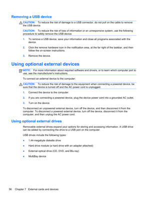 Page 66Removing a USB device
CAUTION:To reduce the risk of damage to a USB connector, do not pull on the cable to remove
the USB device.
CAUTION:To reduce the risk of loss of information or an unresponsive system, use the following
procedure to safely remove the USB device.
1.To remove a USB device, save your information and close all programs associated with the
device.
2.Click the remove hardware icon in the notification area, at the far right of the taskbar, and then
follow the on-screen instructions....