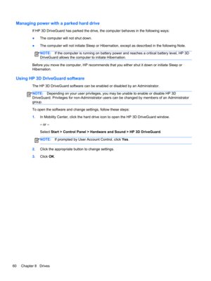 Page 70Managing power with a parked hard drive
If HP 3D DriveGuard has parked the drive, the computer behaves in the following ways:
●The computer will not shut down.
●The computer will not initiate Sleep or Hibernation, except as described in the following Note.
NOTE:If the computer is running on battery power and reaches a critical battery level, HP 3D
DriveGuard allows the computer to initiate Hibernation.
Before you move the computer, HP recommends that you either shut it down or initiate Sleep or...