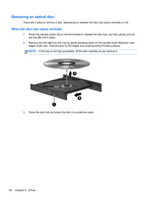 Page 76Removing an optical disc
There are 2 ways to remove a disc, depending on whether the disc tray opens normally or not.
When the disc tray opens normally
1.Press the release button (1) on the drive bezel to release the disc tray, and then gently pull out
the tray (2) until it stops.
2.Remove the disc (3) from the tray by gently pressing down on the spindle while lifting the outer
edges of the disc. Hold the disc by the edges and avoid touching the flat surfaces.
NOTE:If the tray is not fully accessible,...