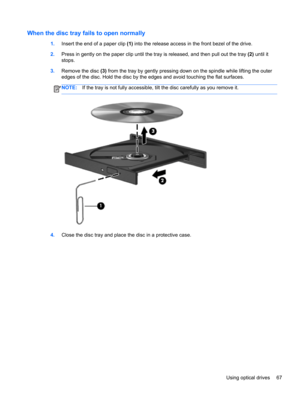 Page 77When the disc tray fails to open normally
1.Insert the end of a paper clip (1) into the release access in the front bezel of the drive.
2.Press in gently on the paper clip until the tray is released, and then pull out the tray (2) until it
stops.
3.Remove the disc (3) from the tray by gently pressing down on the spindle while lifting the outer
edges of the disc. Hold the disc by the edges and avoid touching the flat surfaces.
NOTE:If the tray is not fully accessible, tilt the disc carefully as you remove...