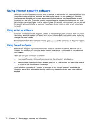 Page 88Using Internet security software
When you use your computer to access email, a network, or the Internet, you potentially expose your
computer to computer viruses, spyware, and other online threats. To help protect your computer,
Internet security software that includes antivirus and firewall features may be preinstalled on your
computer as a trial offer. To provide ongoing protection against newly discovered viruses and other
security risks, security software must be kept up to date. It is strongly...