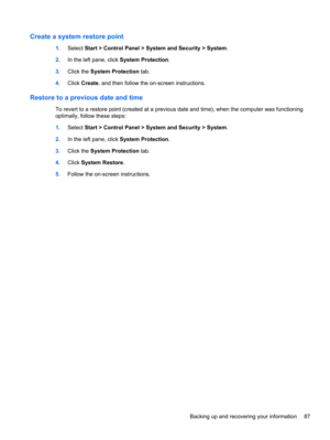 Page 97Create a system restore point
1.Select Start > Control Panel > System and Security > System.
2.In the left pane, click System Protection.
3.Click the System Protection tab.
4.Click Create, and then follow the on-screen instructions.
Restore to a previous date and time
To revert to a restore point (created at a previous date and time), when the computer was functioning
optimally, follow these steps:
1.Select Start > Control Panel > System and Security > System.
2.In the left pane, click System...